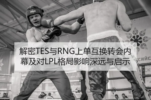 解密TES与RNG上单互换转会内幕及对LPL格局影响深远与启示