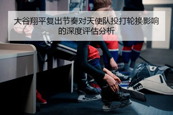 大谷翔平复出节奏对天使队投打轮换影响的深度评估分析