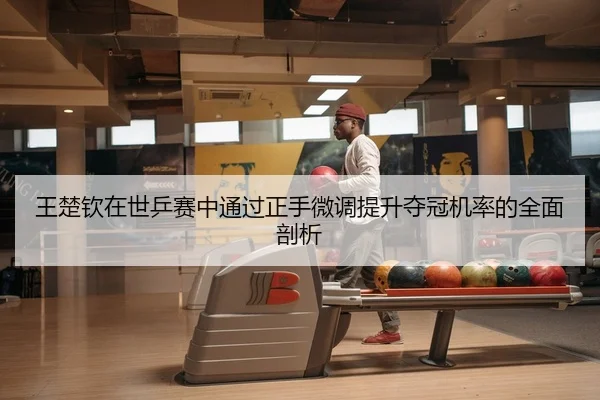 王楚钦在世乒赛中通过正手微调提升夺冠机率的全面剖析